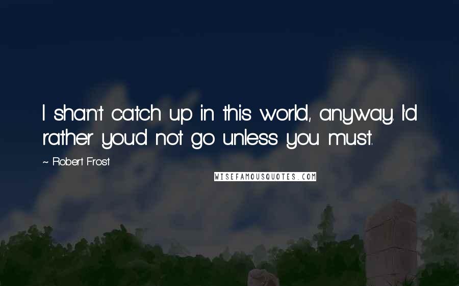 Robert Frost Quotes: I sha'n't catch up in this world, anyway. I'd rather you'd not go unless you must.