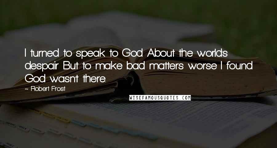 Robert Frost Quotes: I turned to speak to God About the world's despair But to make bad matters worse I found God wasn't there.