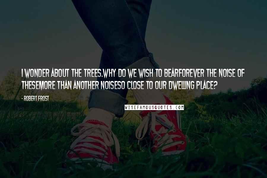 Robert Frost Quotes: I wonder about the trees.Why do we wish to bearForever the noise of theseMore than another noiseSo close to our dwelling place?