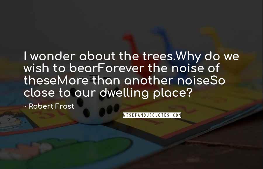 Robert Frost Quotes: I wonder about the trees.Why do we wish to bearForever the noise of theseMore than another noiseSo close to our dwelling place?