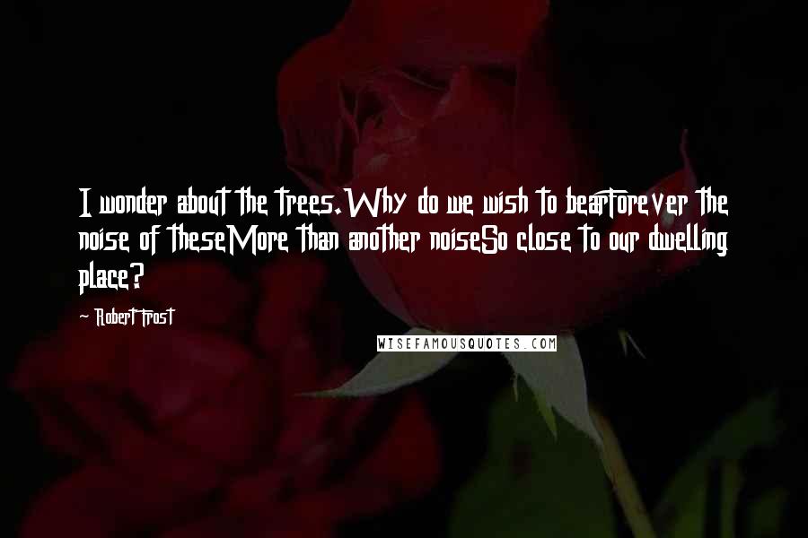 Robert Frost Quotes: I wonder about the trees.Why do we wish to bearForever the noise of theseMore than another noiseSo close to our dwelling place?