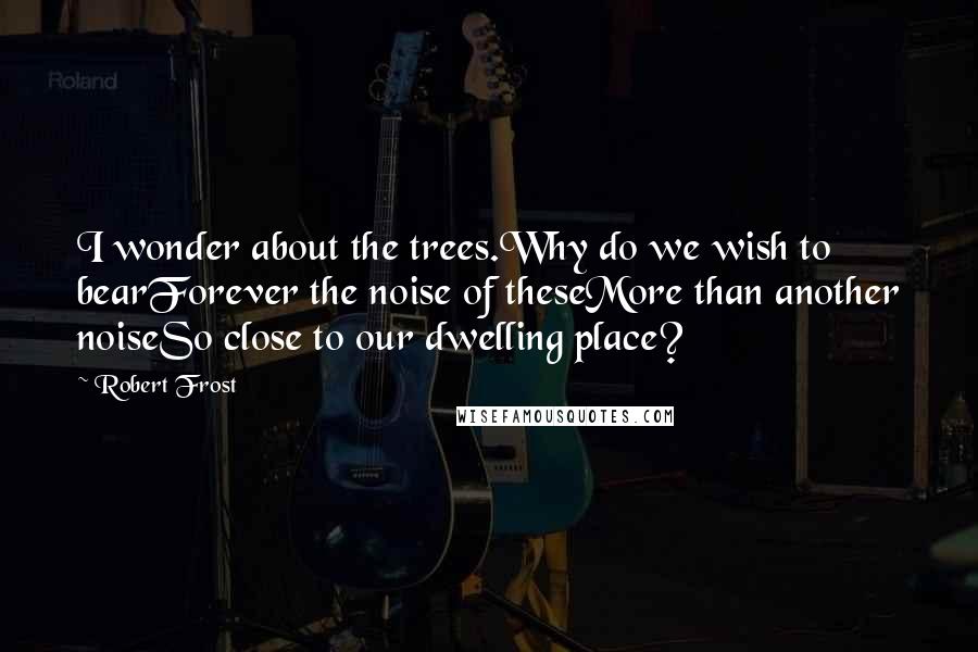 Robert Frost Quotes: I wonder about the trees.Why do we wish to bearForever the noise of theseMore than another noiseSo close to our dwelling place?