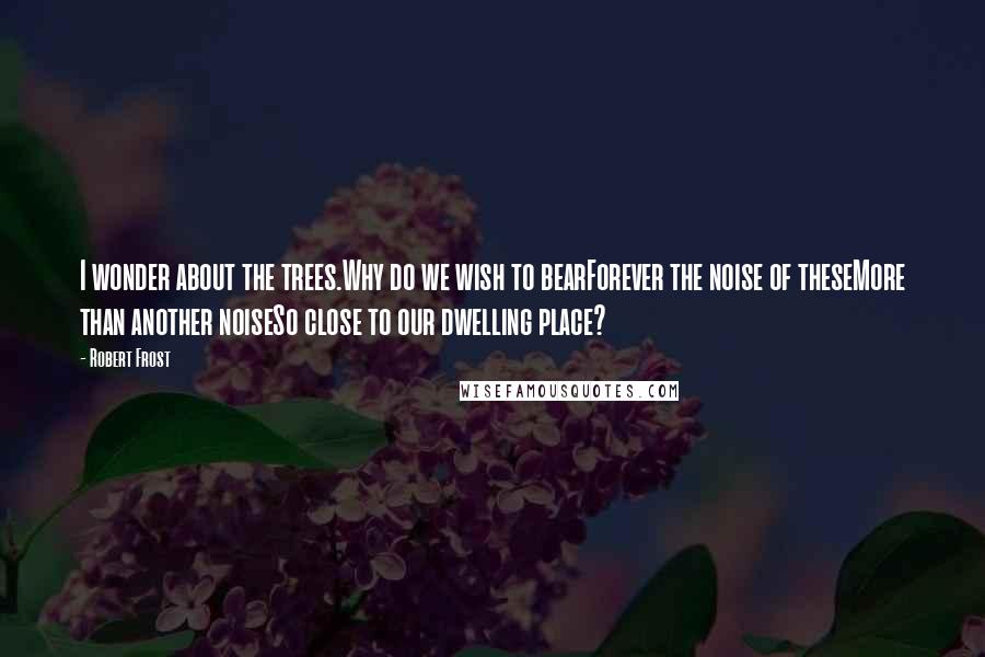 Robert Frost Quotes: I wonder about the trees.Why do we wish to bearForever the noise of theseMore than another noiseSo close to our dwelling place?