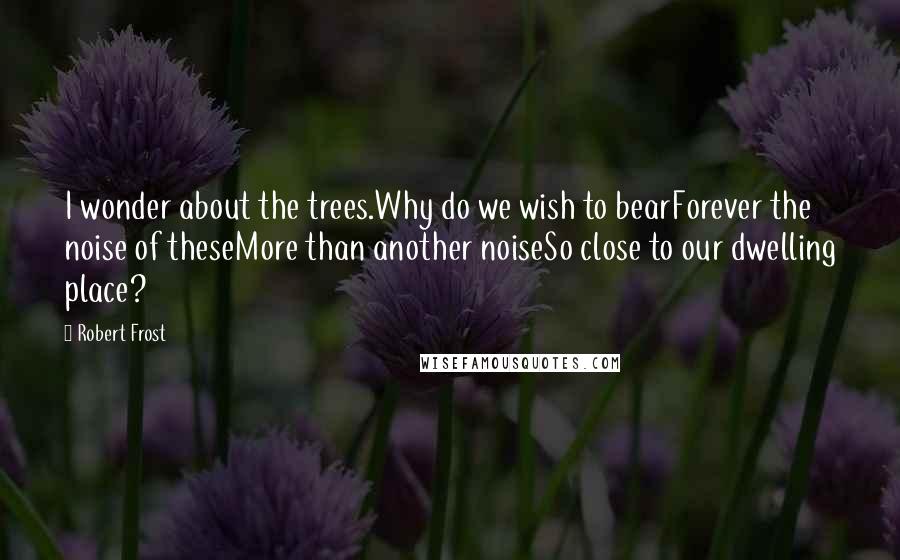 Robert Frost Quotes: I wonder about the trees.Why do we wish to bearForever the noise of theseMore than another noiseSo close to our dwelling place?