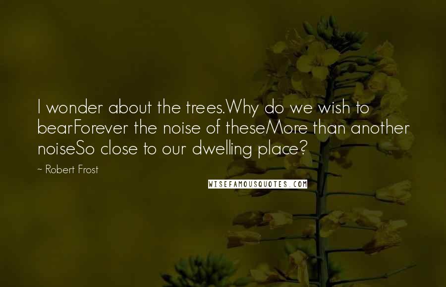 Robert Frost Quotes: I wonder about the trees.Why do we wish to bearForever the noise of theseMore than another noiseSo close to our dwelling place?