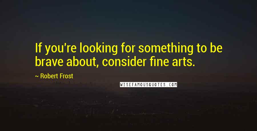 Robert Frost Quotes: If you're looking for something to be brave about, consider fine arts.