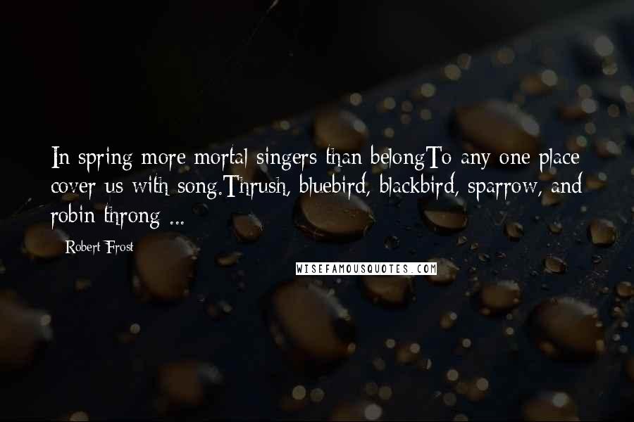 Robert Frost Quotes: In spring more mortal singers than belongTo any one place cover us with song.Thrush, bluebird, blackbird, sparrow, and robin throng ...