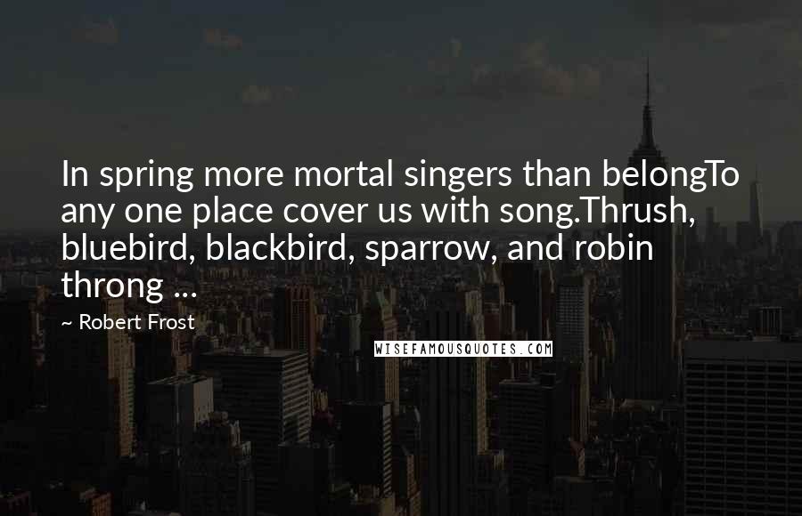 Robert Frost Quotes: In spring more mortal singers than belongTo any one place cover us with song.Thrush, bluebird, blackbird, sparrow, and robin throng ...