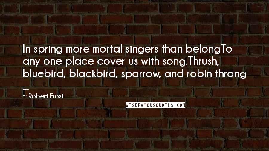 Robert Frost Quotes: In spring more mortal singers than belongTo any one place cover us with song.Thrush, bluebird, blackbird, sparrow, and robin throng ...