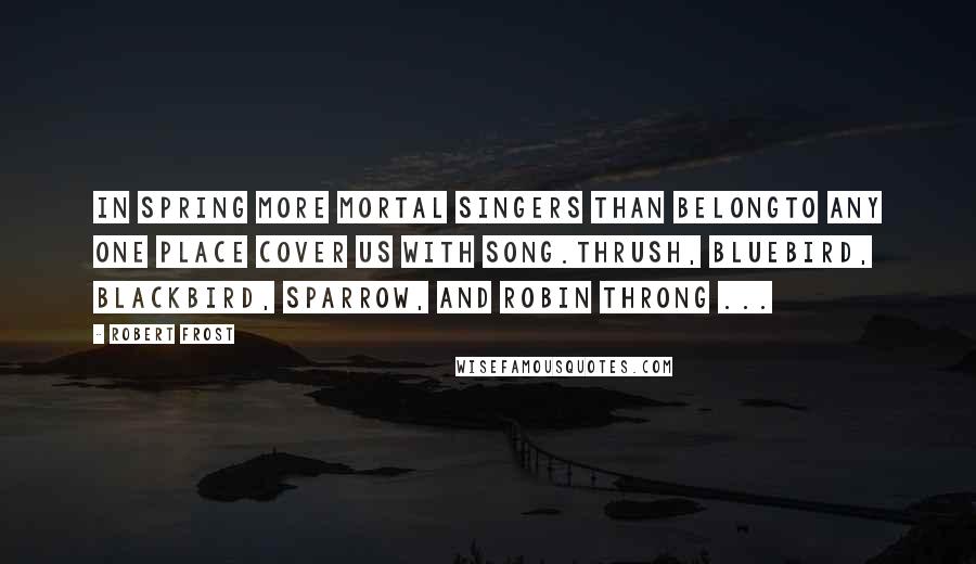 Robert Frost Quotes: In spring more mortal singers than belongTo any one place cover us with song.Thrush, bluebird, blackbird, sparrow, and robin throng ...