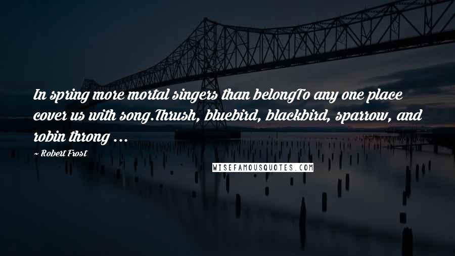 Robert Frost Quotes: In spring more mortal singers than belongTo any one place cover us with song.Thrush, bluebird, blackbird, sparrow, and robin throng ...