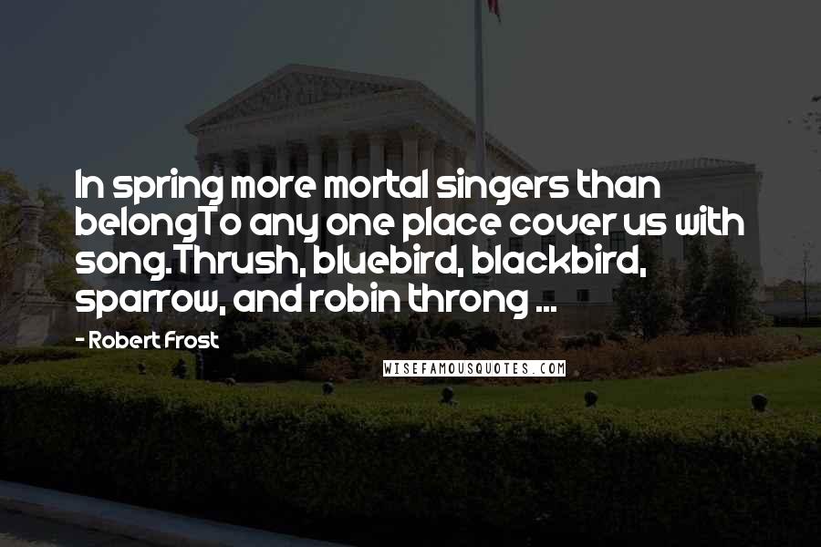 Robert Frost Quotes: In spring more mortal singers than belongTo any one place cover us with song.Thrush, bluebird, blackbird, sparrow, and robin throng ...