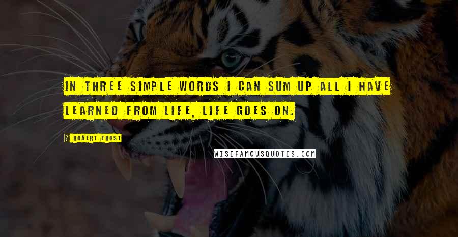 Robert Frost Quotes: In three simple words I can sum up all I have learned from life, Life Goes On.