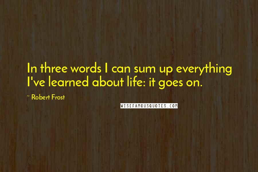 Robert Frost Quotes: In three words I can sum up everything I've learned about life: it goes on.
