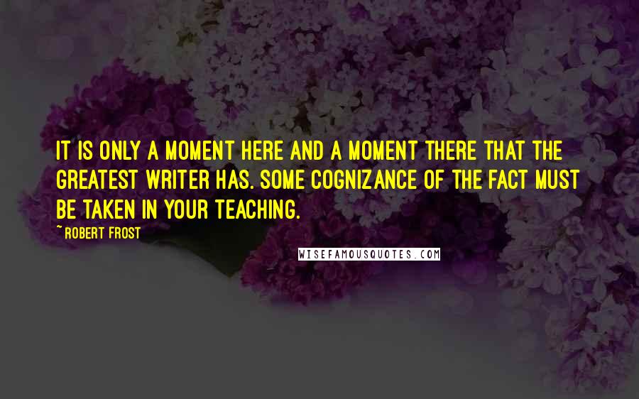 Robert Frost Quotes: It is only a moment here and a moment there that the greatest writer has. Some cognizance of the fact must be taken in your teaching.