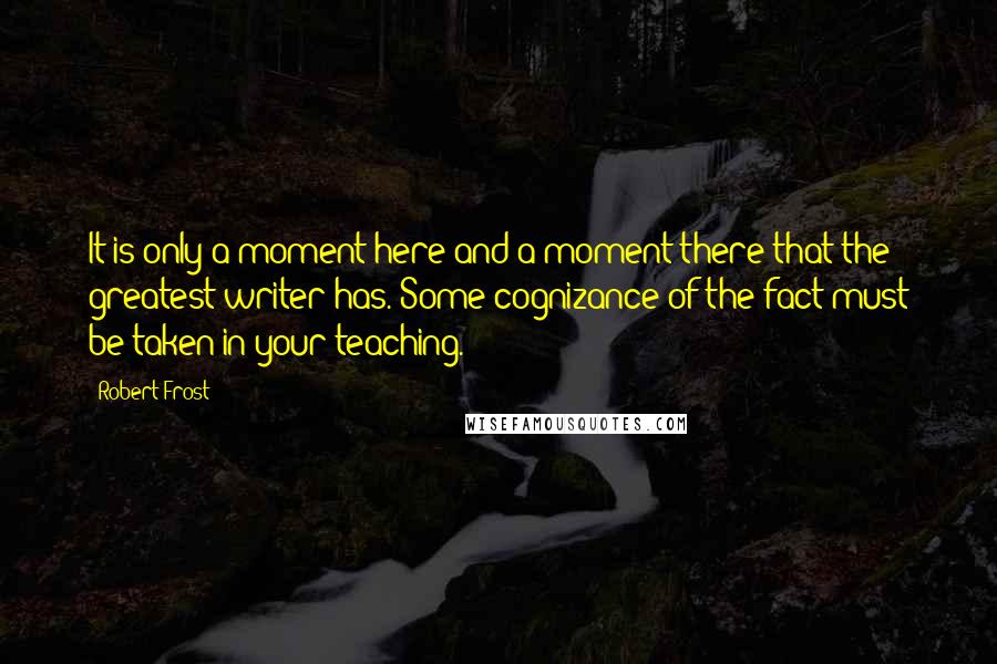 Robert Frost Quotes: It is only a moment here and a moment there that the greatest writer has. Some cognizance of the fact must be taken in your teaching.