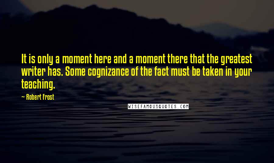 Robert Frost Quotes: It is only a moment here and a moment there that the greatest writer has. Some cognizance of the fact must be taken in your teaching.