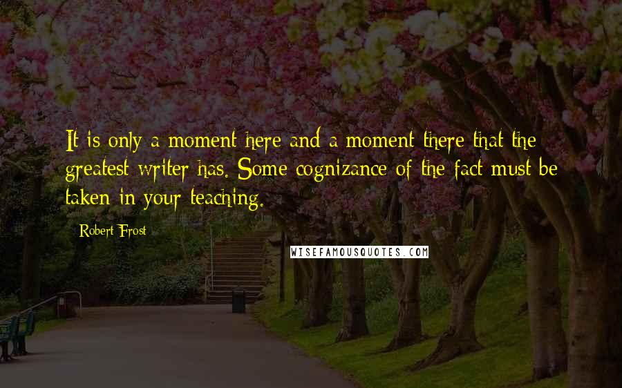 Robert Frost Quotes: It is only a moment here and a moment there that the greatest writer has. Some cognizance of the fact must be taken in your teaching.