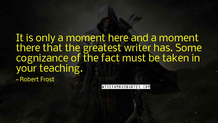 Robert Frost Quotes: It is only a moment here and a moment there that the greatest writer has. Some cognizance of the fact must be taken in your teaching.