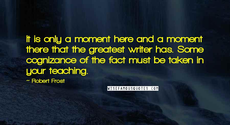 Robert Frost Quotes: It is only a moment here and a moment there that the greatest writer has. Some cognizance of the fact must be taken in your teaching.