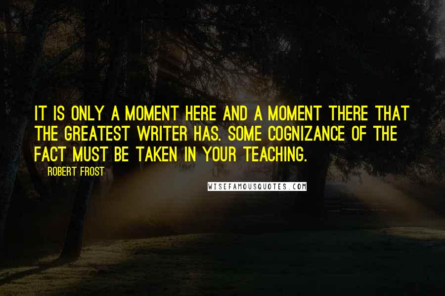 Robert Frost Quotes: It is only a moment here and a moment there that the greatest writer has. Some cognizance of the fact must be taken in your teaching.