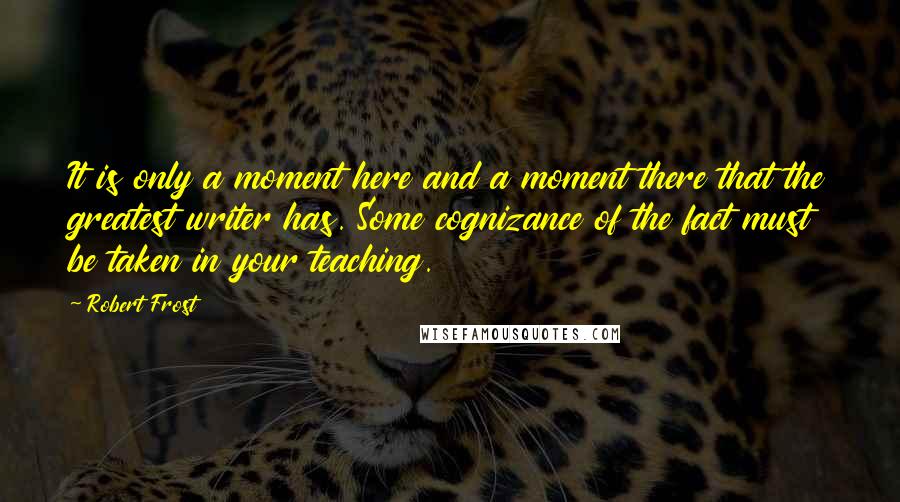 Robert Frost Quotes: It is only a moment here and a moment there that the greatest writer has. Some cognizance of the fact must be taken in your teaching.