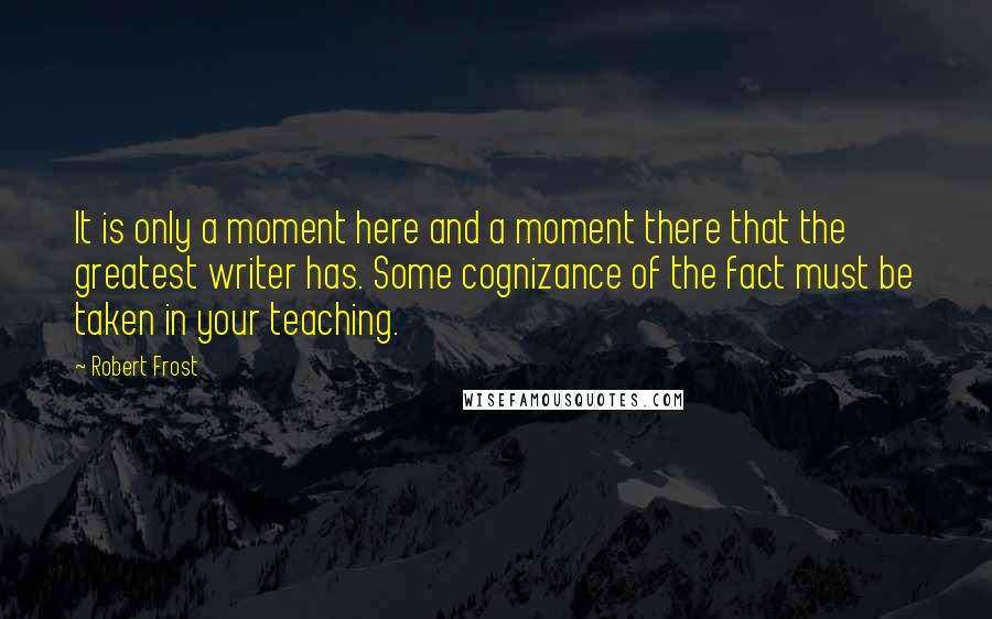 Robert Frost Quotes: It is only a moment here and a moment there that the greatest writer has. Some cognizance of the fact must be taken in your teaching.