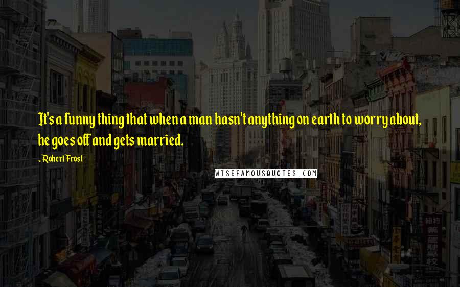 Robert Frost Quotes: It's a funny thing that when a man hasn't anything on earth to worry about, he goes off and gets married.