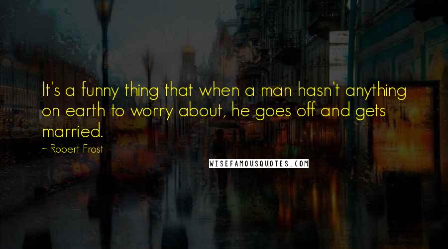 Robert Frost Quotes: It's a funny thing that when a man hasn't anything on earth to worry about, he goes off and gets married.