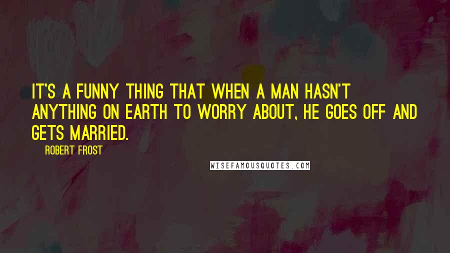 Robert Frost Quotes: It's a funny thing that when a man hasn't anything on earth to worry about, he goes off and gets married.