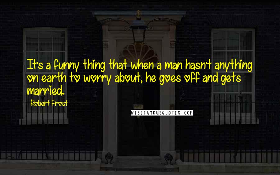 Robert Frost Quotes: It's a funny thing that when a man hasn't anything on earth to worry about, he goes off and gets married.