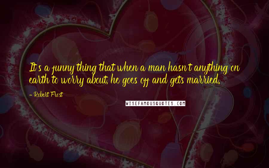 Robert Frost Quotes: It's a funny thing that when a man hasn't anything on earth to worry about, he goes off and gets married.