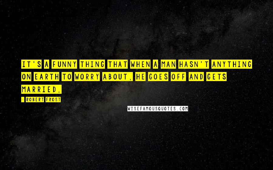 Robert Frost Quotes: It's a funny thing that when a man hasn't anything on earth to worry about, he goes off and gets married.