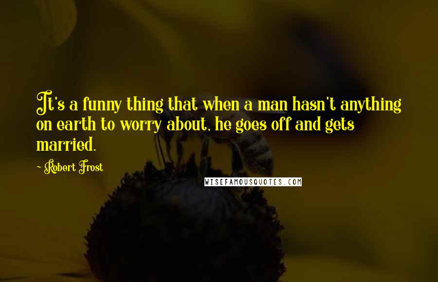 Robert Frost Quotes: It's a funny thing that when a man hasn't anything on earth to worry about, he goes off and gets married.