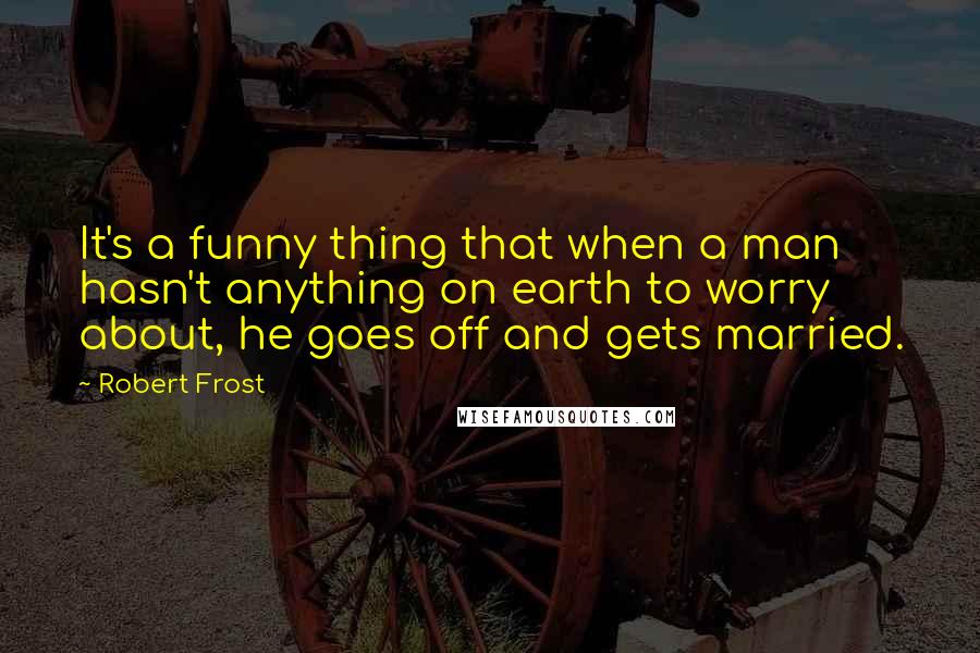 Robert Frost Quotes: It's a funny thing that when a man hasn't anything on earth to worry about, he goes off and gets married.