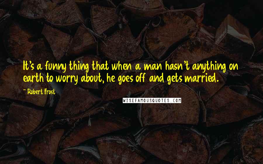 Robert Frost Quotes: It's a funny thing that when a man hasn't anything on earth to worry about, he goes off and gets married.