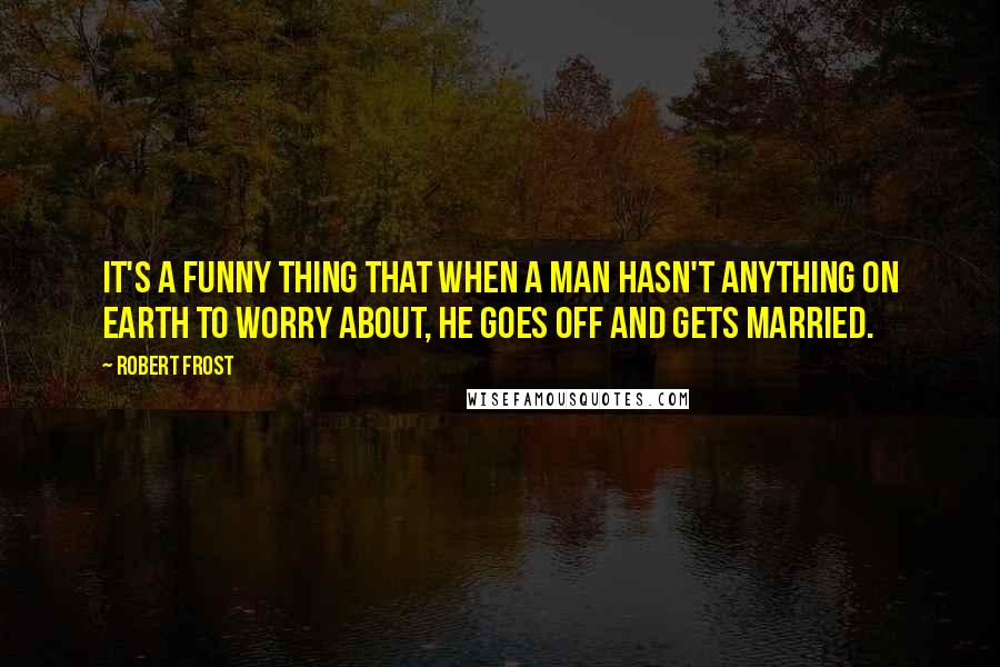 Robert Frost Quotes: It's a funny thing that when a man hasn't anything on earth to worry about, he goes off and gets married.