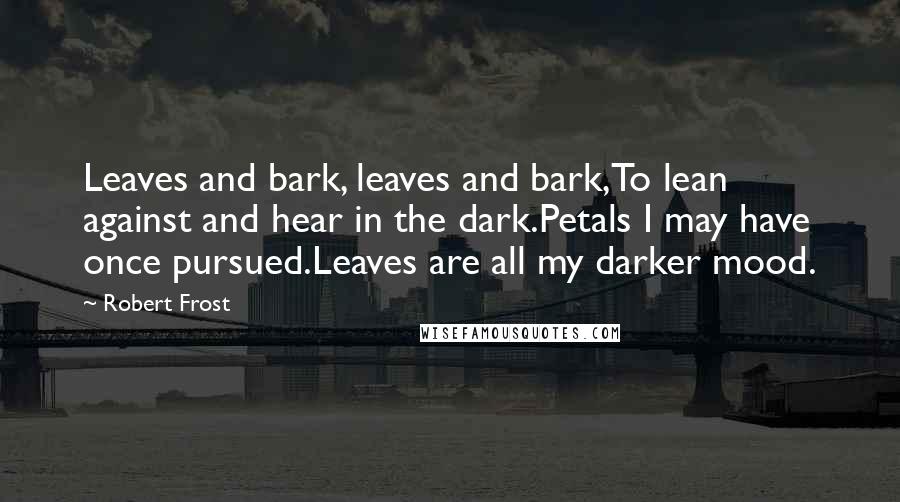 Robert Frost Quotes: Leaves and bark, leaves and bark,To lean against and hear in the dark.Petals I may have once pursued.Leaves are all my darker mood.