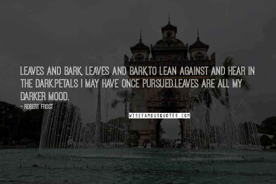 Robert Frost Quotes: Leaves and bark, leaves and bark,To lean against and hear in the dark.Petals I may have once pursued.Leaves are all my darker mood.