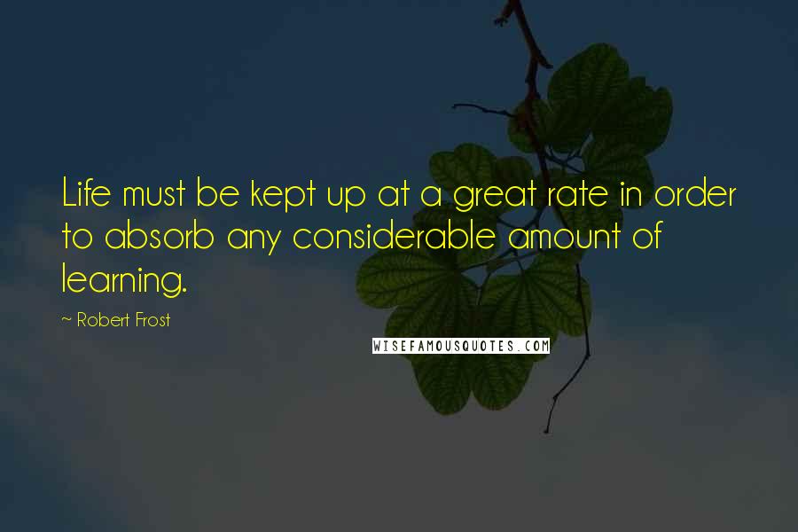 Robert Frost Quotes: Life must be kept up at a great rate in order to absorb any considerable amount of learning.