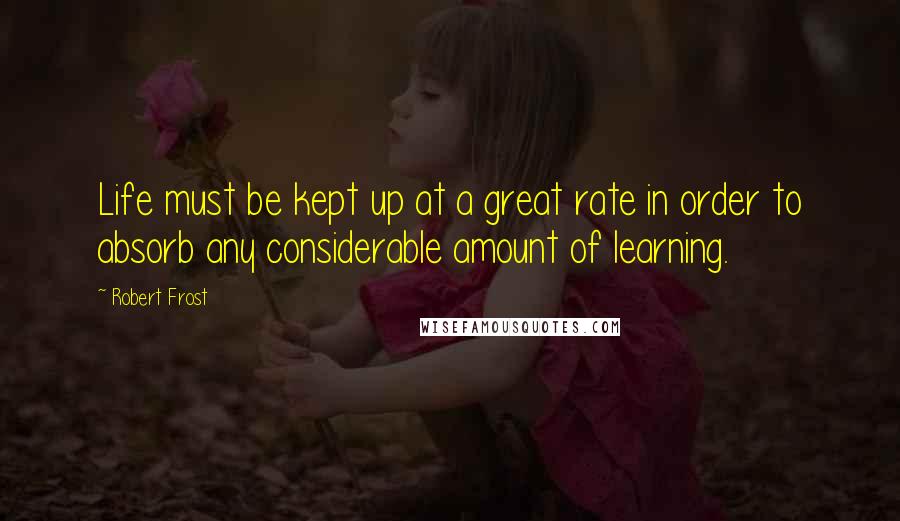 Robert Frost Quotes: Life must be kept up at a great rate in order to absorb any considerable amount of learning.