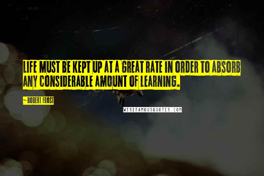 Robert Frost Quotes: Life must be kept up at a great rate in order to absorb any considerable amount of learning.