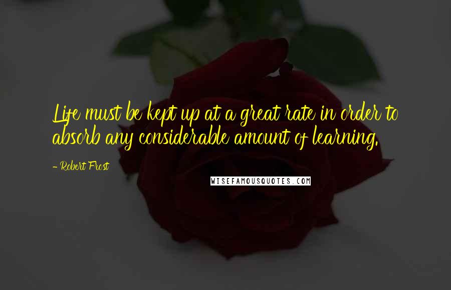 Robert Frost Quotes: Life must be kept up at a great rate in order to absorb any considerable amount of learning.