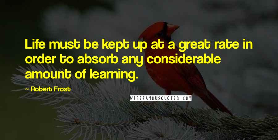 Robert Frost Quotes: Life must be kept up at a great rate in order to absorb any considerable amount of learning.