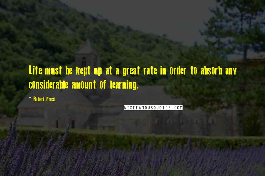 Robert Frost Quotes: Life must be kept up at a great rate in order to absorb any considerable amount of learning.