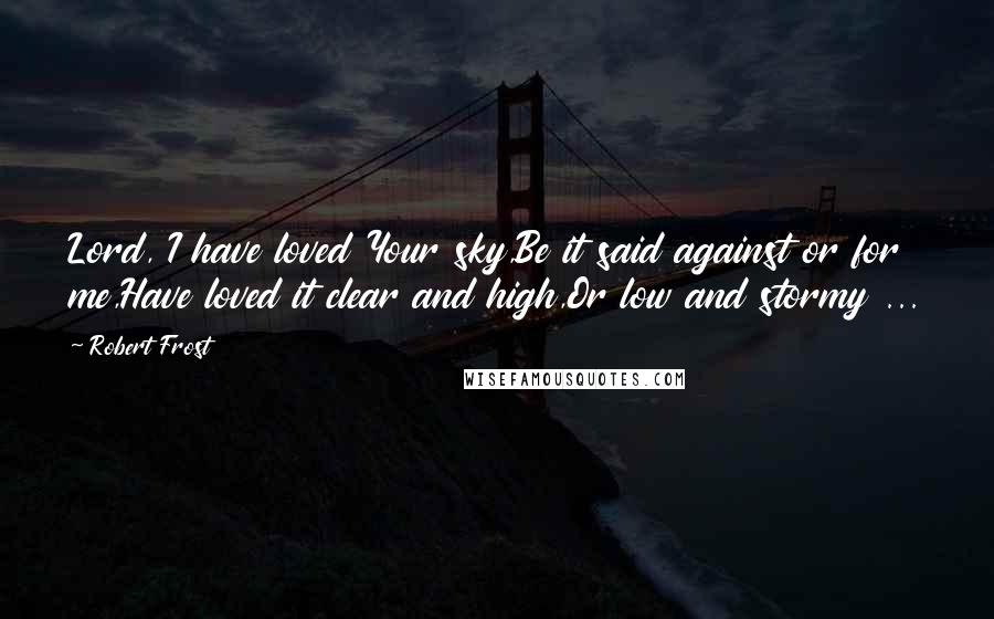 Robert Frost Quotes: Lord, I have loved Your sky,Be it said against or for me,Have loved it clear and high,Or low and stormy ...