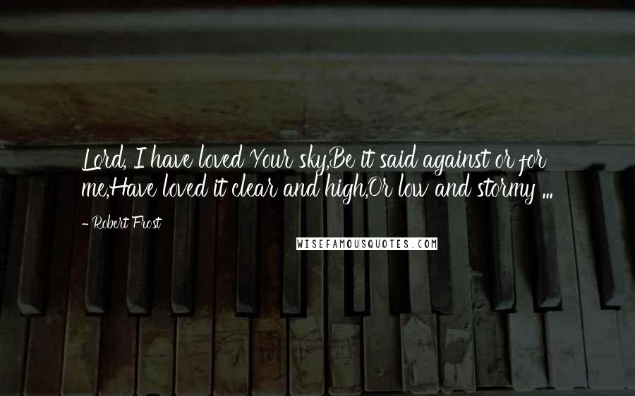 Robert Frost Quotes: Lord, I have loved Your sky,Be it said against or for me,Have loved it clear and high,Or low and stormy ...