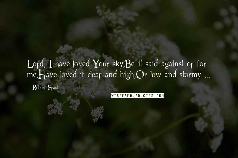 Robert Frost Quotes: Lord, I have loved Your sky,Be it said against or for me,Have loved it clear and high,Or low and stormy ...