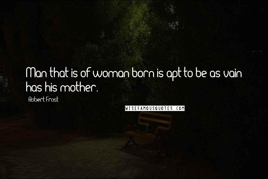 Robert Frost Quotes: Man that is of woman born is apt to be as vain has his mother.