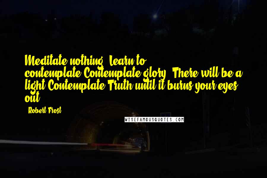 Robert Frost Quotes: Meditate nothing. Learn to contemplate.Contemplate glory. There will be a light.Contemplate Truth until it burns your eyes out.